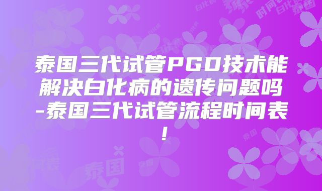 泰国三代试管PGD技术能解决白化病的遗传问题吗-泰国三代试管流程时间表！