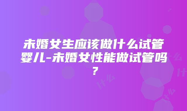 未婚女生应该做什么试管婴儿-未婚女性能做试管吗？