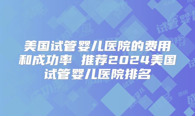 美国试管婴儿医院的费用和成功率 推荐2024美国试管婴儿医院排名