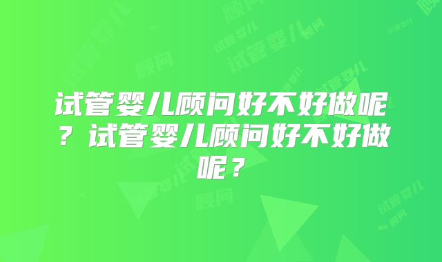 试管婴儿顾问好不好做呢？试管婴儿顾问好不好做呢？