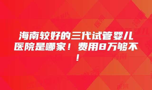 海南较好的三代试管婴儿医院是哪家！费用8万够不！
