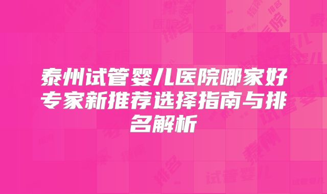 泰州试管婴儿医院哪家好专家新推荐选择指南与排名解析