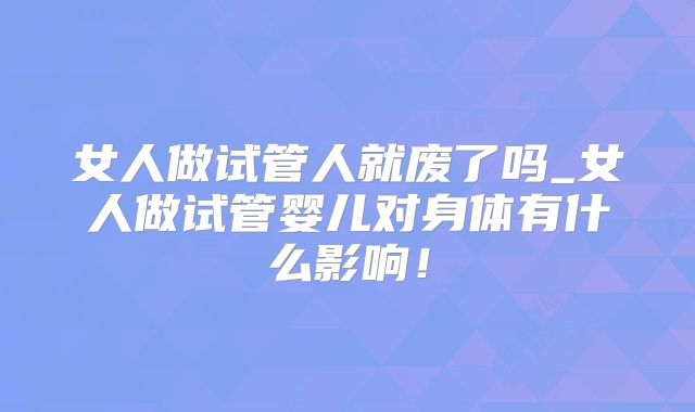 女人做试管人就废了吗_女人做试管婴儿对身体有什么影响！
