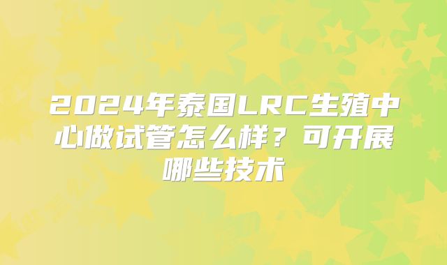 2024年泰国LRC生殖中心做试管怎么样？可开展哪些技术