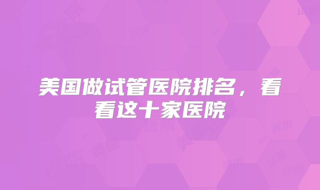 美国做试管医院排名，看看这十家医院