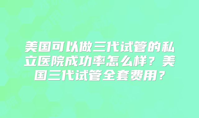 美国可以做三代试管的私立医院成功率怎么样?美国三代试管全套费用?