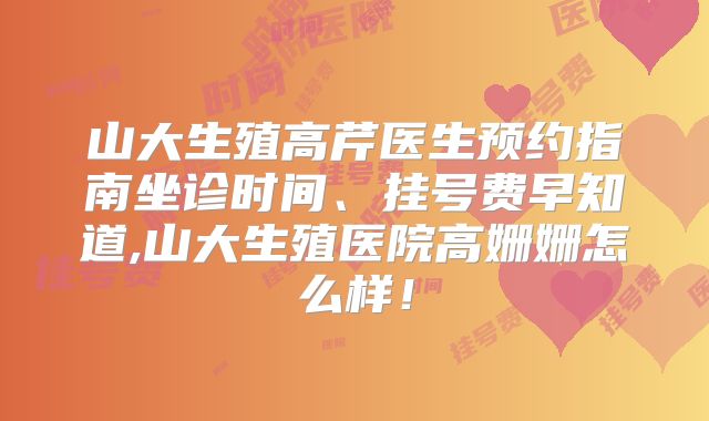山大生殖高芹医生预约指南坐诊时间、挂号费早知道,山大生殖医院高姗姗怎么样!