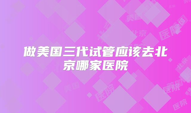 做美国三代试管应该去北京哪家医院