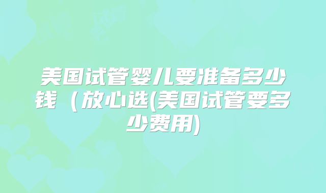 美国试管婴儿要准备多少钱（放心选(美国试管要多少费用)