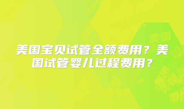 美国宝贝试管全额费用?美国试管婴儿过程费用?