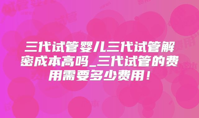 三代试管婴儿三代试管解密成本高吗_三代试管的费用需要多少费用！