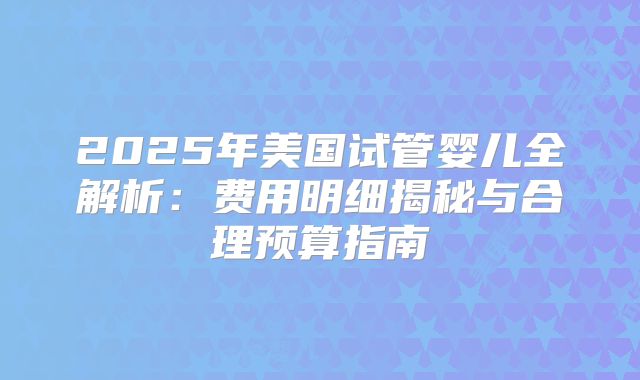 2025年美国试管婴儿全解析：费用明细揭秘与合理预算指南