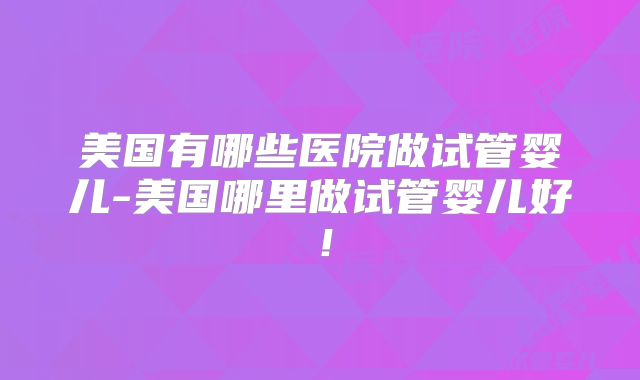 美国有哪些医院做试管婴儿-美国哪里做试管婴儿好!