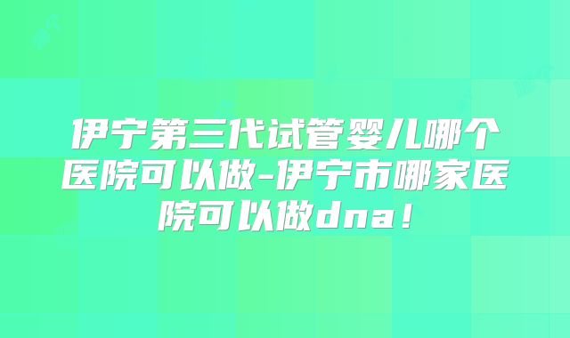 伊宁第三代试管婴儿哪个医院可以做-伊宁市哪家医院可以做dna！