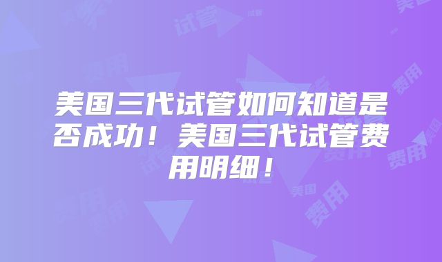 美国三代试管如何知道是否成功！美国三代试管费用明细！