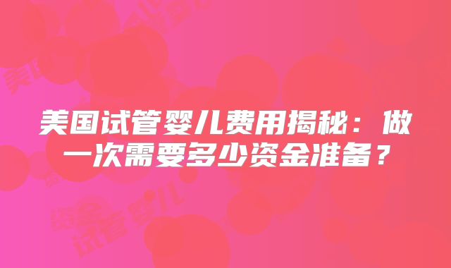 美国试管婴儿费用揭秘：做一次需要多少资金准备？