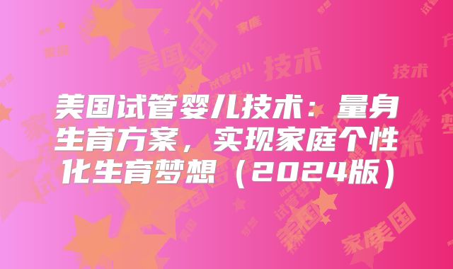 美国试管婴儿技术：量身生育方案，实现家庭个性化生育梦想（2024版）