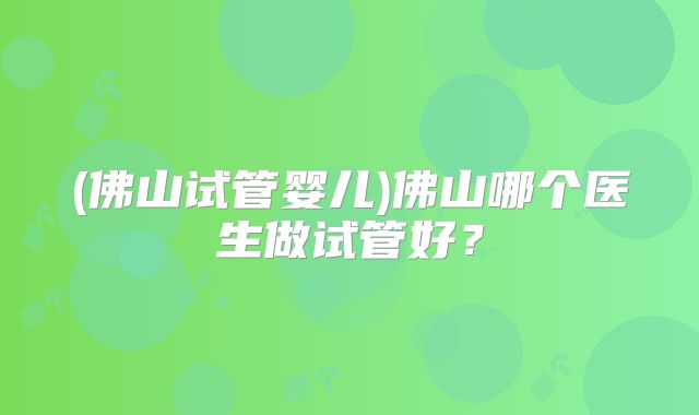 (佛山试管婴儿)佛山哪个医生做试管好？