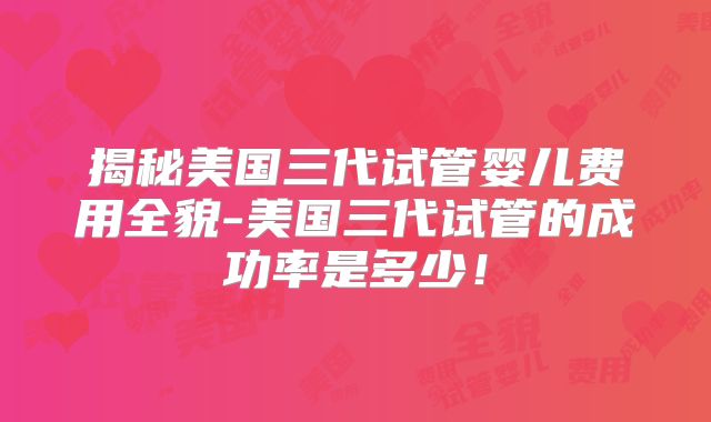 揭秘美国三代试管婴儿费用全貌-美国三代试管的成功率是多少！