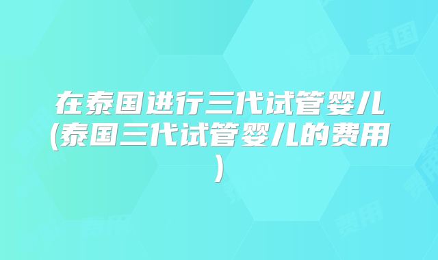 在泰国进行三代试管婴儿(泰国三代试管婴儿的费用)