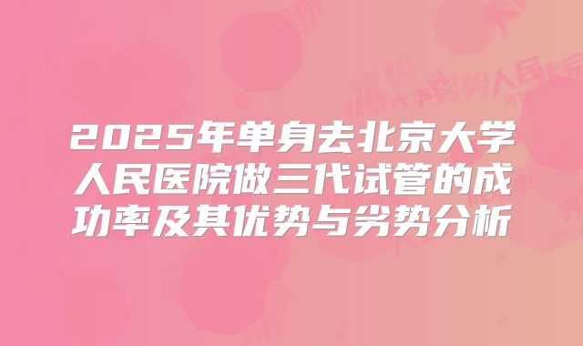 2025年单身去北京大学人民医院做三代试管的成功率及其优势与劣势分析