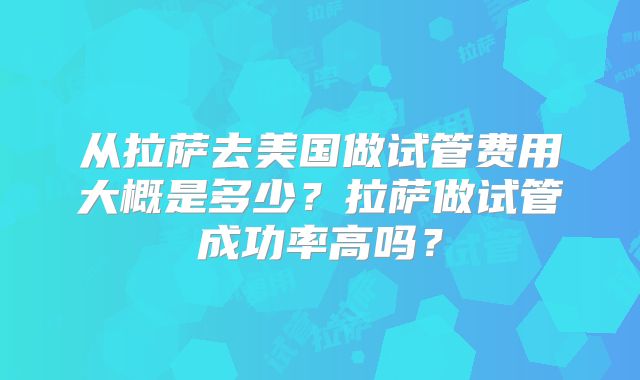 从拉萨去美国做试管费用大概是多少？拉萨做试管成功率高吗？