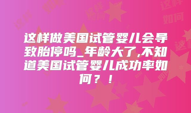 这样做美国试管婴儿会导致胎停吗_年龄大了,不知道美国试管婴儿成功率如何？！