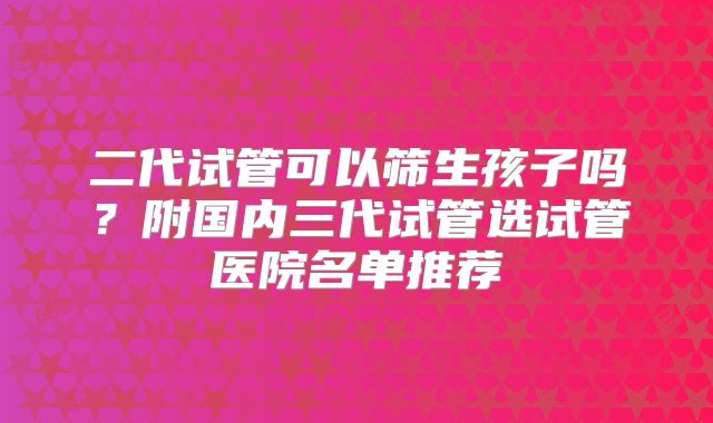 二代试管可以筛生孩子吗?附国内三代试管选试管医院名单推荐