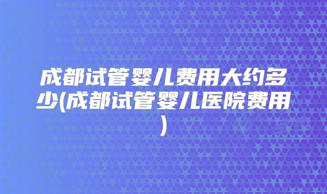 成都试管婴儿费用大约多少(成都试管婴儿医院费用)