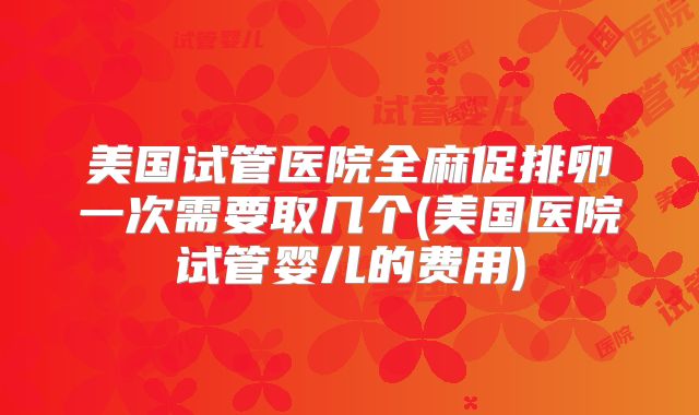美国试管医院全麻促排卵一次需要取几个(美国医院试管婴儿的费用)