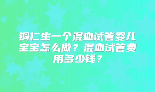 铜仁生一个混血试管婴儿宝宝怎么做？混血试管费用多少钱？