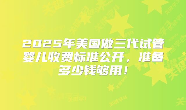 2025年美国做三代试管婴儿收费标准公开，准备多少钱够用！