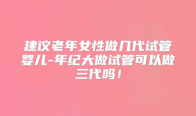 建议老年女性做几代试管婴儿-年纪大做试管可以做三代吗！