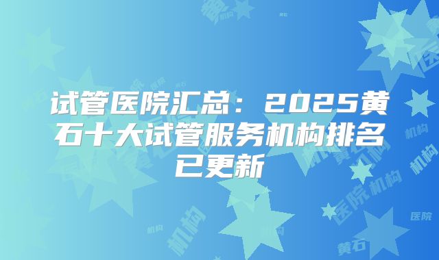 试管医院汇总：2025黄石十大试管服务机构排名已更新