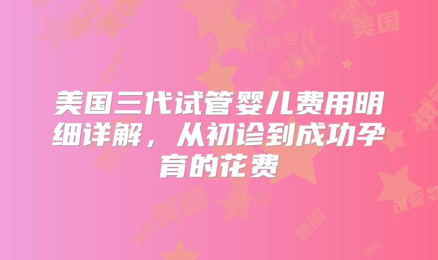 美国三代试管婴儿费用明细详解，从初诊到成功孕育的花费