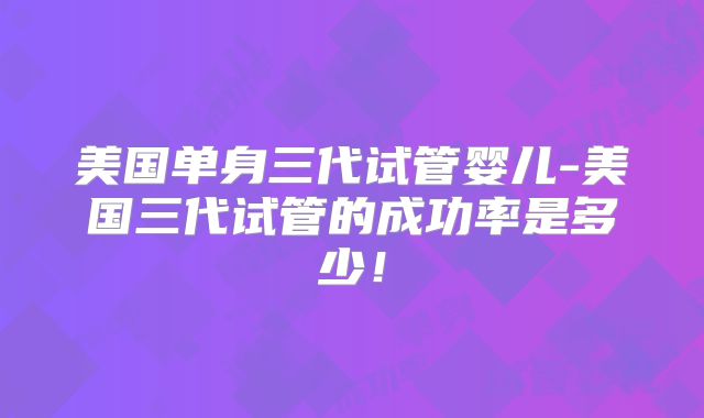 美国单身三代试管婴儿-美国三代试管的成功率是多少！