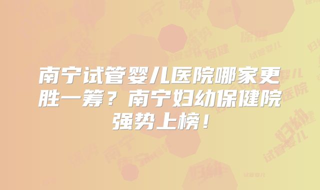 南宁试管婴儿医院哪家更胜一筹？南宁妇幼保健院强势上榜！