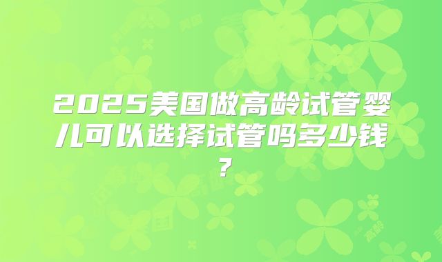 2025美国做高龄试管婴儿可以选择试管吗多少钱?