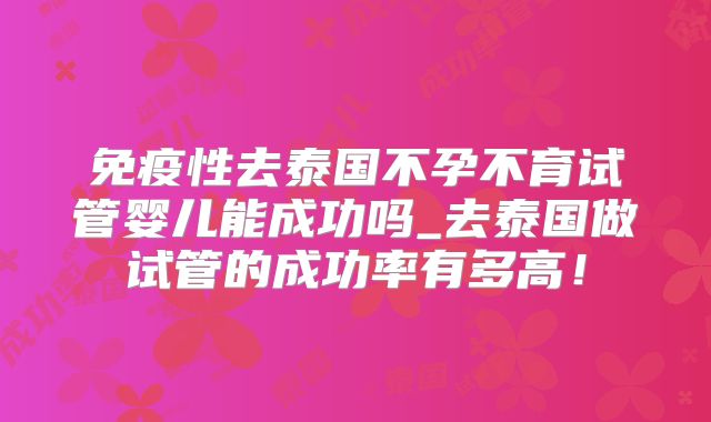 免疫性去泰国不孕不育试管婴儿能成功吗_去泰国做试管的成功率有多高!