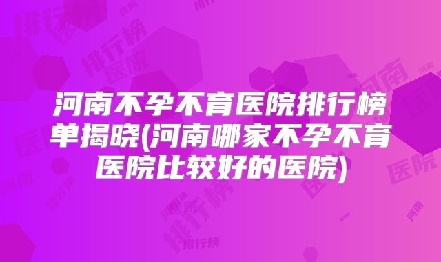 河南不孕不育医院排行榜单揭晓(河南哪家不孕不育医院比较好的医院)