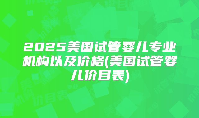 2025美国试管婴儿专业机构以及价格(美国试管婴儿价目表)