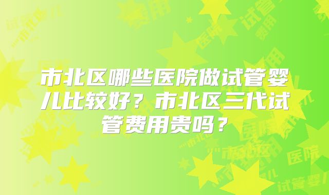 市北区哪些医院做试管婴儿比较好？市北区三代试管费用贵吗？