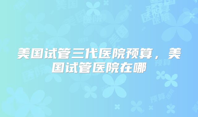美国试管三代医院预算，美国试管医院在哪