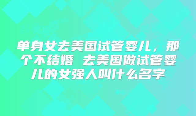 单身女去美国试管婴儿,那个不结婚 去美国做试管婴儿的女强人叫什么名字