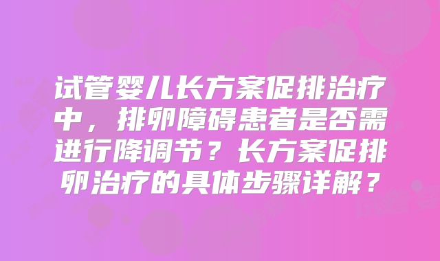 试管婴儿长方案促排治疗中，排卵障碍患者是否需进行降调节？长方案促排卵治疗的具体步骤详解？