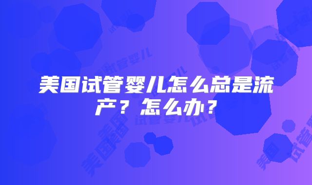 美国试管婴儿怎么总是流产？怎么办？