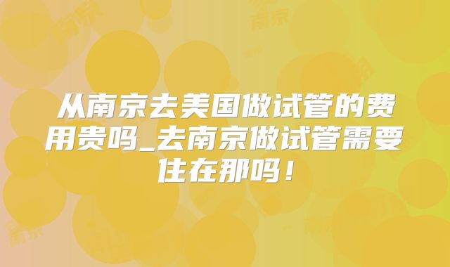从南京去美国做试管的费用贵吗_去南京做试管需要住在那吗！