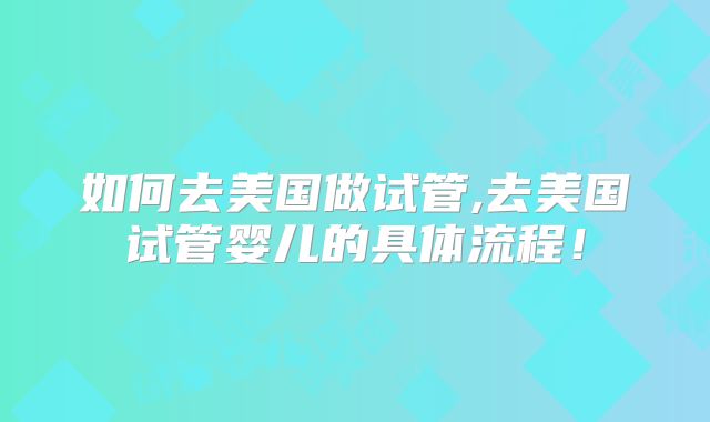 如何去美国做试管,去美国试管婴儿的具体流程！