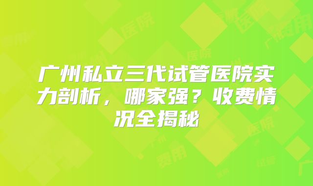 广州私立三代试管医院实力剖析，哪家强？收费情况全揭秘