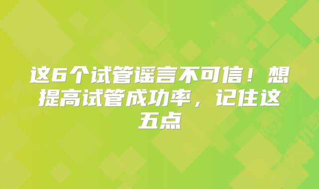 这6个试管谣言不可信！想提高试管成功率，记住这五点